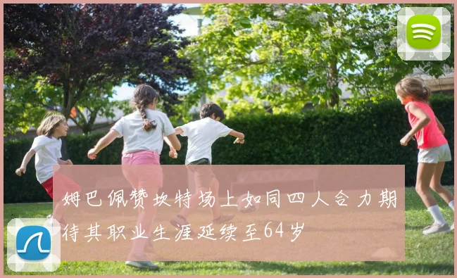 姆巴佩赞坎特场上如同四人合力期待其职业生涯延续至64岁