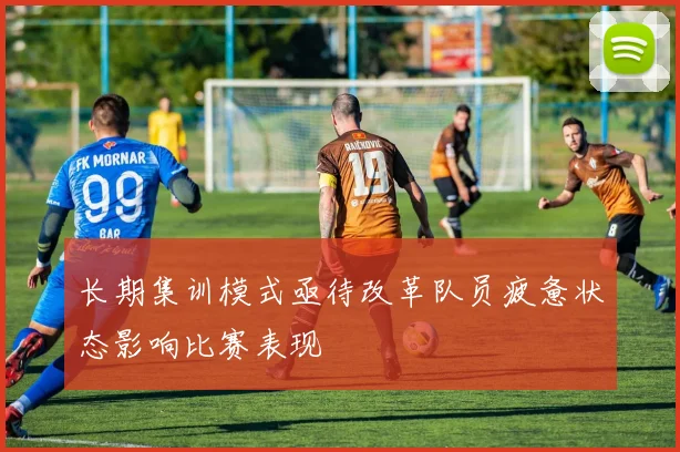 长期集训模式亟待改革队员疲惫状态影响比赛表现