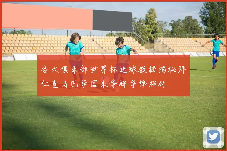 各大俱乐部世界杯进球数据揭秘拜仁皇马巴萨国米争辉争锋相对