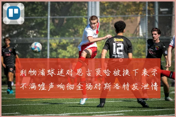 利物浦球迷对恩古莫哈被换下表示不满嘘声响彻全场对斯洛特发泄情绪