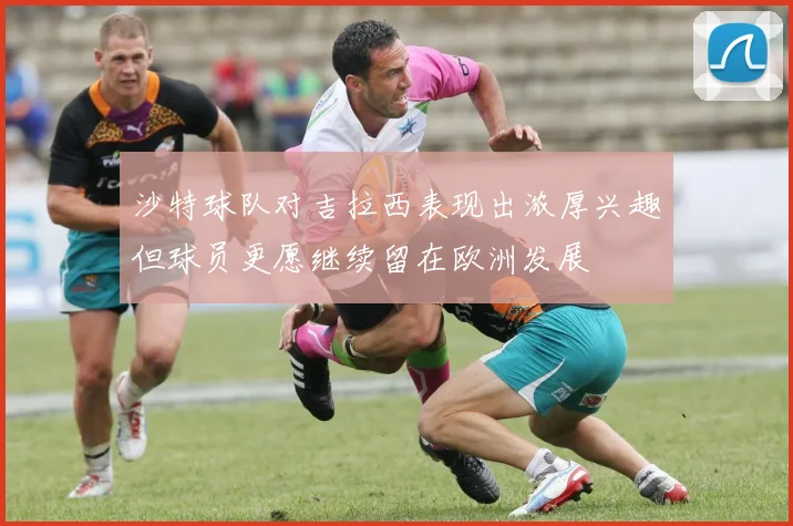 沙特球队对吉拉西表现出浓厚兴趣但球员更愿继续留在欧洲发展