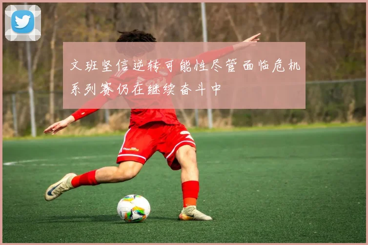 文班坚信逆转可能性尽管面临危机系列赛仍在继续奋斗中