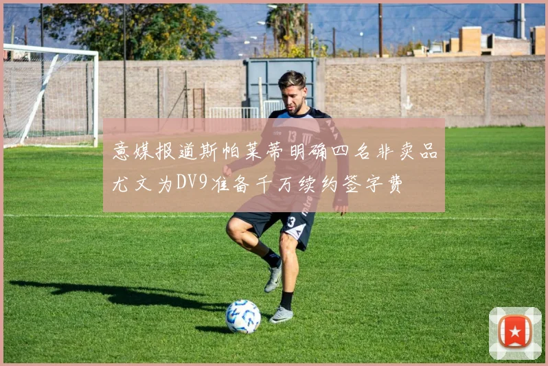 意媒报道斯帕莱蒂明确四名非卖品尤文为DV9准备千万续约签字费