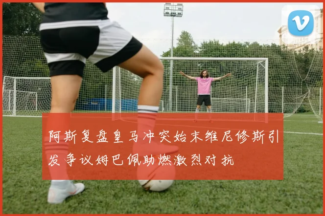 阿斯复盘皇马冲突始末维尼修斯引发争议姆巴佩助燃激烈对抗