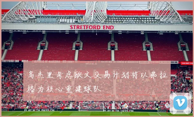 乌杰里考虑欧文交易计划将以弗拉格为核心重建球队