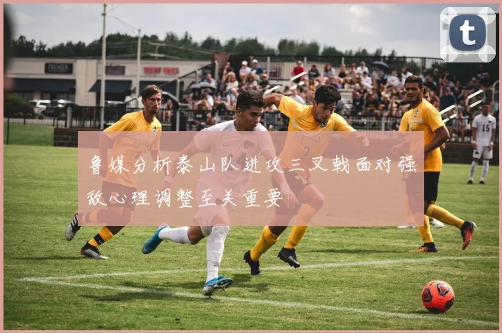 鲁媒分析泰山队进攻三叉戟面对强敌心理调整至关重要