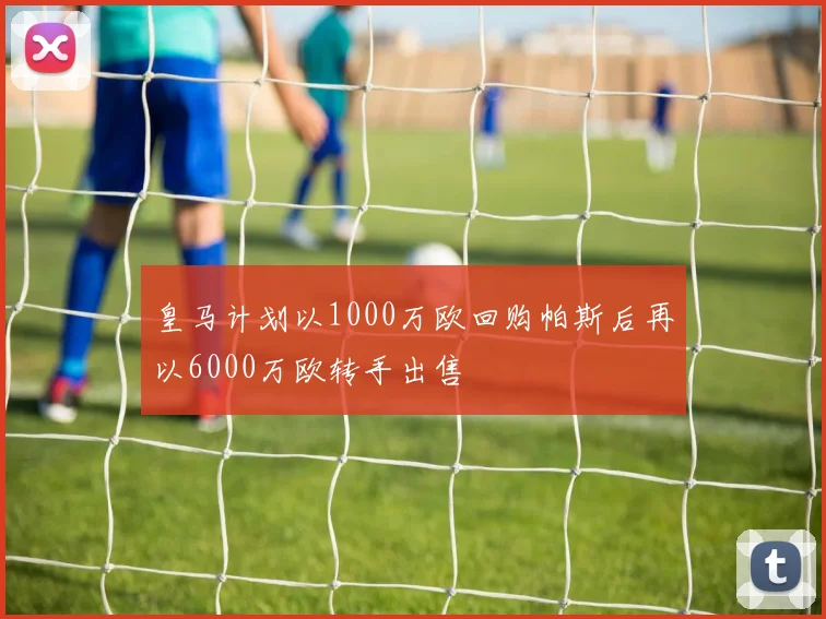 皇马计划以1000万欧回购帕斯后再以6000万欧转手出售