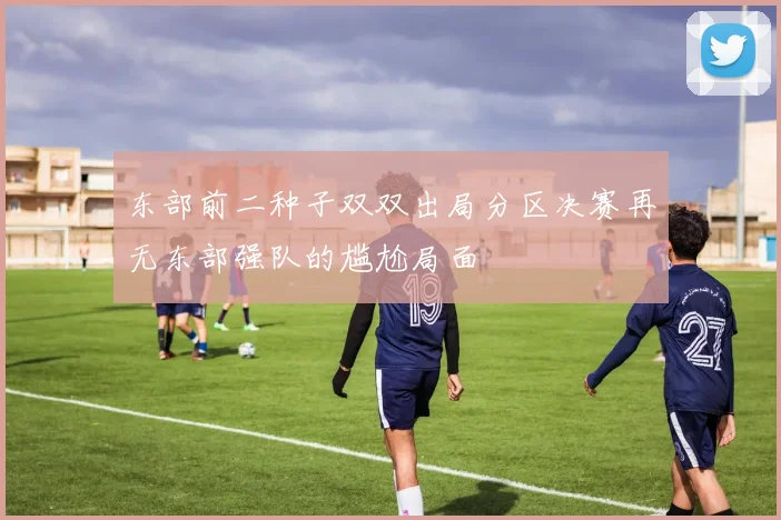 东部前二种子双双出局分区决赛再无东部强队的尴尬局面