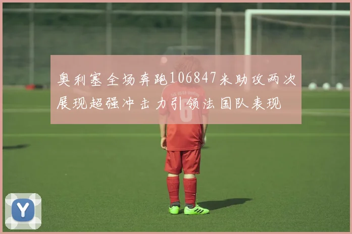 奥利塞全场奔跑106847米助攻两次展现超强冲击力引领法国队表现