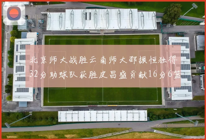北京师大战胜云南师大邵振恒独得32分助球队获胜皮昌盛贡献16分6篮板5助攻