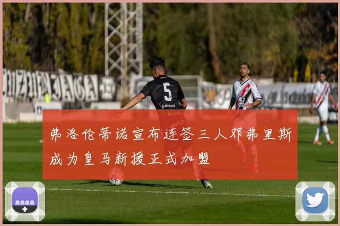 弗洛伦蒂诺宣布连签三人邓弗里斯成为皇马新援正式加盟