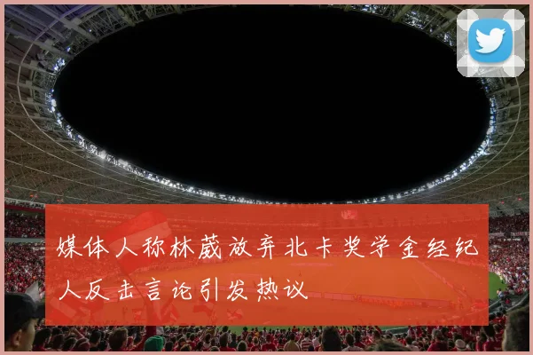 媒体人称林葳放弃北卡奖学金经纪人反击言论引发热议