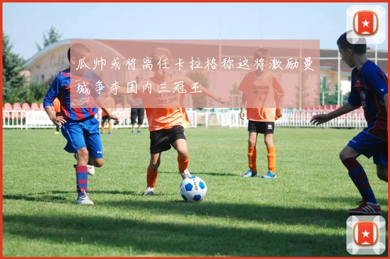 瓜帅或将离任卡拉格称这将激励曼城争夺国内三冠王
