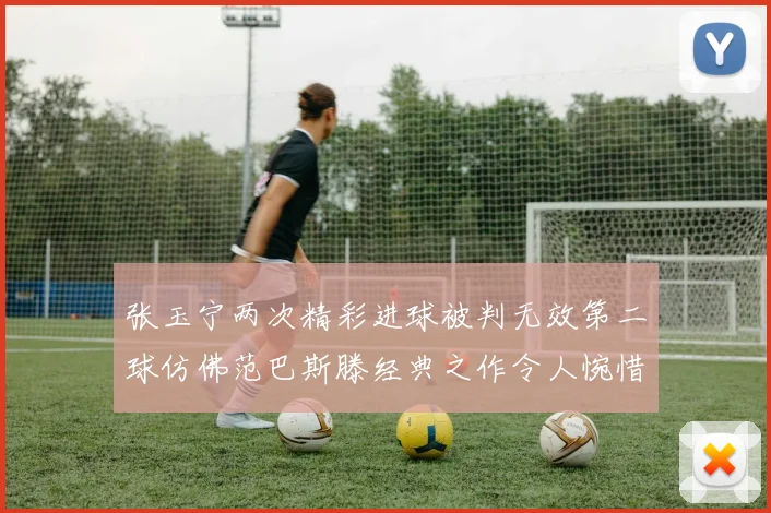 张玉宁两次精彩进球被判无效第二球仿佛范巴斯滕经典之作令人惋惜